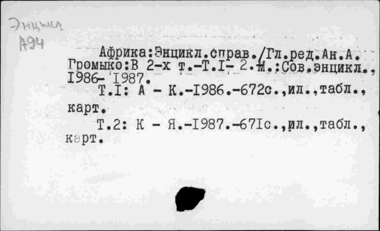 ﻿Гр
19
Африка:Энцикл.оправ./Гл.ред.Ан.А. омыко;В 2-х т.-T.I- 2.-м. ; Сов. энцик л 86- 1987.
T.I: А - К.-1986.-672с.,ил.,табл., карт.
Т.2: К - Я.-1987.-671с.,рл.,табл., КсрТ.